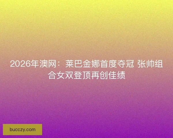2026年澳网：莱巴金娜首度夺冠 张帅组合女双登顶再创佳绩