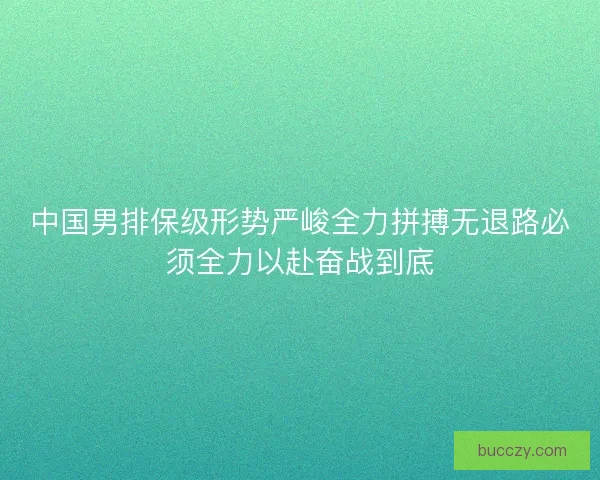 中国男排保级形势严峻全力拼搏无退路必须全力以赴奋战到底